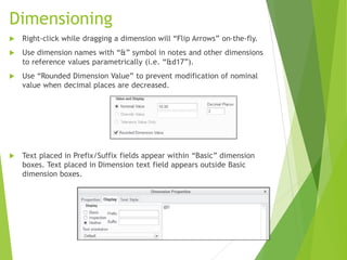 Dimensioning
 Right-click while dragging a dimension will “Flip Arrows” on-the-fly.
 Use dimension names with “&” symbol in notes and other dimensions
to reference values parametrically (i.e. “&d17”).
 Use “Rounded Dimension Value” to prevent modification of nominal
value when decimal places are decreased.
 Text placed in Prefix/Suffix fields appear within “Basic” dimension
boxes. Text placed in Dimension text field appears outside Basic
dimension boxes.
 