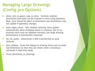 Managing Large Drawings
(Config.pro Options)
 Allow_refs_to_geom_reps_in_drws – Controls whether
dimensions and notes can be created in views using Geometry
Reps. Care should be taken as dimensions and annotations may
not update if geometry changes.
 Auto_regen_views – Sets whether drawing views update
automatically when changing sheets or windows. Set to no,
drawing views must be updated manually, but large drawing
performance is dramatically improved.
 Hlr_for_quilts – Determines if HLR is performed on quilt
features.
 Save_display – Saves the display of drawing items such as notes
and dimensions so that they are shown when a drawing is
retrieved in read-only mode.
 Force_Wireframe_in_drawings
 
