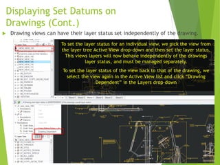 Displaying Set Datums on
Drawings (Cont.)
To set the layer status for an individual view, we pick the view from
the layer tree Active View drop-down and then set the layer status.
This views layers will now behave independently of the drawings
layer status, and must be managed separately.
To set the layer status of the view back to that of the drawing, we
select the view again in the Active View list and click “Drawing
Dependent” in the Layers drop-down
 Drawing views can have their layer status set independently of the drawing.
 