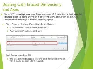Dealing with Erased Dimensions
and Axes
 File > Prepare > Drawing Properties > Detail Options
 “user_command” ‘delete_erased_dimensions’
 “user_command” ‘delete_erased_axes’
 Add/Change > Apply or OK
 The user_command is applied once and is not maintained in the .dtl
file. It can be run again later if required.
 Some WF4 drawings may have large numbers of Erased items that must be
deleted prior to being shown in a different view. These can be deleted
automatically through a hidden drawing option.
 