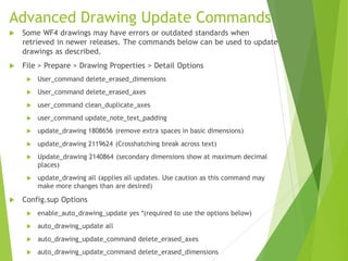 Advanced Drawing Update Commands
 Some WF4 drawings may have errors or outdated standards when
retrieved in newer releases. The commands below can be used to update
drawings as described.
 File > Prepare > Drawing Properties > Detail Options
 User_command delete_erased_dimensions
 User_command delete_erased_axes
 user_command clean_duplicate_axes
 user_command update_note_text_padding
 update_drawing 1808656 (remove extra spaces in basic dimensions)
 update_drawing 2119624 (Crosshatching break across text)
 Update_drawing 2140864 (secondary dimensions show at maximum decimal
places)
 update_drawing all (applies all updates. Use caution as this command may
make more changes than are desired)
 Config.sup Options
 enable_auto_drawing_update yes *(required to use the options below)
 auto_drawing_update all
 auto_drawing_update_command delete_erased_axes
 auto_drawing_update_command delete_erased_dimensions
 