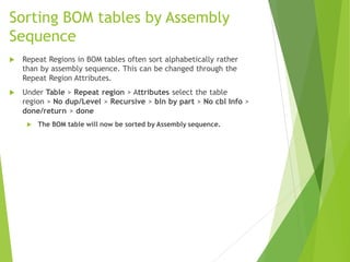 Sorting BOM tables by Assembly
Sequence
 Repeat Regions in BOM tables often sort alphabetically rather
than by assembly sequence. This can be changed through the
Repeat Region Attributes.
 Under Table > Repeat region > Attributes select the table
region > No dup/Level > Recursive > bln by part > No cbl Info >
done/return > done
 The BOM table will now be sorted by Assembly sequence.
 