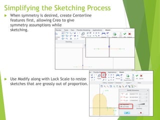 Simplifying the Sketching Process
 When symmetry is desired, create Centerline
features first, allowing Creo to give
symmetry assumptions while
sketching.
 Use Modify along with Lock Scale to resize
sketches that are grossly out of proportion.
 