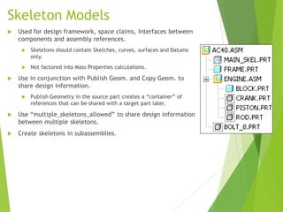 Skeleton Models
 Used for design framework, space claims, Interfaces between
components and assembly references.
 Skeletons should contain Sketches, curves, surfaces and Datums
only.
 Not factored into Mass Properties calculations.
 Use in conjunction with Publish Geom. and Copy Geom. to
share design information.
 Publish Geometry in the source part creates a “container” of
references that can be shared with a target part later.
 Use “multiple_skeletons_allowed” to share design information
between multiple skeletons.
 Create skeletons in subassemblies.
 