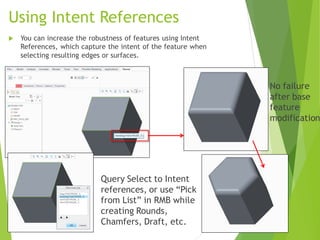 Using Intent References
 You can increase the robustness of features using Intent
References, which capture the intent of the feature when
selecting resulting edges or surfaces.
No failure
after base
feature
modification
Query Select to Intent
references, or use “Pick
from List” in RMB while
creating Rounds,
Chamfers, Draft, etc.
 