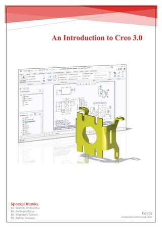 An Introduction to Creo 3.0
An Introduction to Creo 3.0
Kshitiz
Kshitiz24kmr@hotmail.com
Special Thanks
Mr. Manish Ambastha
Mr. Snehasis Rana
Mr. Muktikant Sahoo
Mr. Akhtar Hussain
 