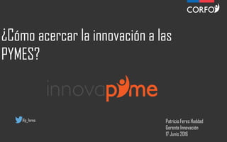 ¿Cómo acercar la innovación a las
PYMES?
Patricio Feres Haddad
Gerente Innovación
17 Junio 2016
@p_feres
 