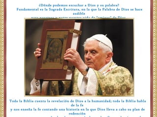 ¿Dónde podemos escuchar a Dios y su palabra?
Fundamental es la Sagrada Escritura, en la que la Palabra de Dios se hace
audible
para nosotros y nutre nuestra vida de "amigos" de Dios.
Toda la Biblia cuenta la revelación de Dios a la humanidad; toda la Biblia habla
de la fe
y nos enseña la fe contando una historia en la que Dios lleva a cabo su plan de
redención
 