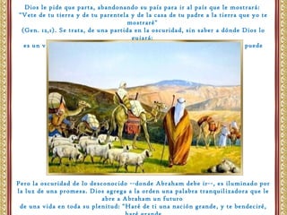 Dios le pide que parta, abandonando su país para ir al país que le mostrará:
"Vete de tu tierra y de tu parentela y de la casa de tu padre a la tierra que yo te
mostraré"
(Gen. 12,1). Se trata, de una partida en la oscuridad, sin saber a dónde Dios lo
guiará;
es un viaje que pide obediencia y confianza radicales, al que solo la fe puede
tener acceso.
Pero la oscuridad de lo desconocido --donde Abraham debe ir--, es iluminado por
la luz de una promesa. Dios agrega a la orden una palabra tranquilizadora que le
abre a Abraham un futuro
de una vida en toda su plenitud: "Haré de ti una nación grande, y te bendeciré,
 