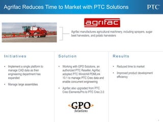 1
Agrifac Reduces Time to Market with PTC Solutions
S o l u t i o n
• Working with GPO Solutions, an
authorized PTC Reseller, Agrifac
adopted PTC Windchill PDMLink
10.1 to manage PTC Creo data and
enable concurrent engineering
• Agrifac also upgraded from PTC
Creo Elements/Pro to PTC Creo 2.0
I n i t i a t i v e s
• Implement a single platform to
manage CAD data as their
engineering department has
expanded
• Manage large assemblies
R e s u l t s
• Reduced time to market
• Improved product development
efficiency
Agrifac manufactures agricultural machinery, including sprayers, sugar
beet harvesters, and potato harvesters
 