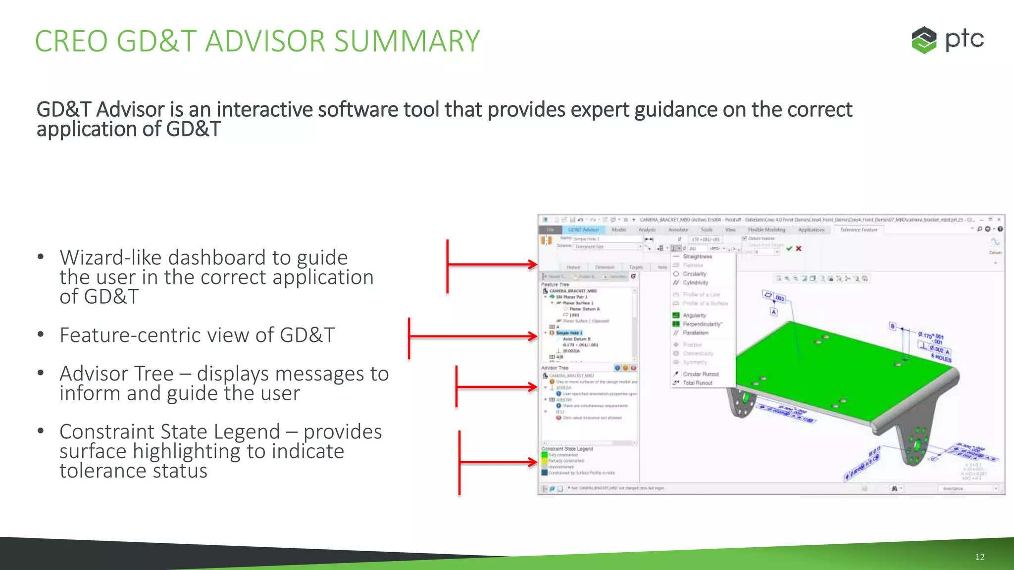 12
GD&T Advisor is an interactive software tool that provides expert guidance on the correct
application of GD&T
• Wizard-like dashboard to guide
the user in the correct application
of GD&T
• Feature-centric view of GD&T
• Advisor Tree – displays messages to
inform and guide the user
• Constraint State Legend – provides
surface highlighting to indicate
tolerance status
CREO GD&T ADVISOR SUMMARY
 