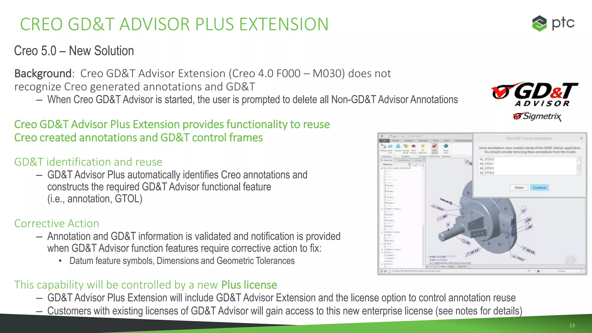 13
Background: Creo GD&T Advisor Extension (Creo 4.0 F000 – M030) does not
recognize Creo generated annotations and GD&T
– When Creo GD&T Advisor is started, the user is prompted to delete all Non-GD&T Advisor Annotations
Creo GD&T Advisor Plus Extension provides functionality to reuse
Creo created annotations and GD&T control frames
GD&T identification and reuse
– GD&T Advisor Plus automatically identifies Creo annotations and
constructs the required GD&T Advisor functional feature
(i.e., annotation, GTOL)
Corrective Action
– Annotation and GD&T information is validated and notification is provided
when GD&T Advisor function features require corrective action to fix:
• Datum feature symbols, Dimensions and Geometric Tolerances
This capability will be controlled by a new Plus license
– GD&T Advisor Plus Extension will include GD&T Advisor Extension and the license option to control annotation reuse
– Customers with existing licenses of GD&T Advisor will gain access to this new enterprise license (see notes for details)
CREO GD&T ADVISOR PLUS EXTENSION
Creo 5.0 – New Solution
 
