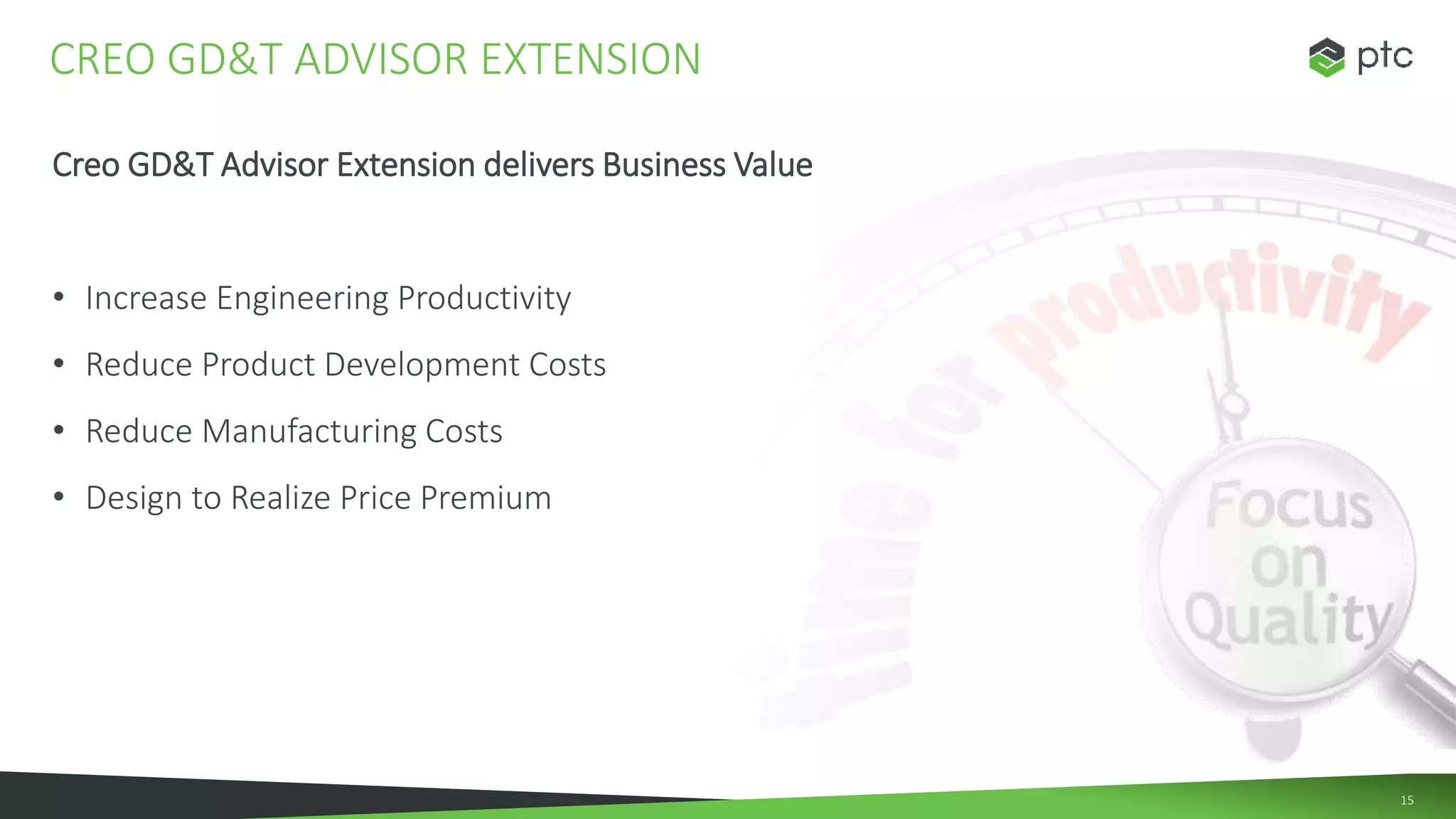 15
Creo GD&T Advisor Extension delivers Business Value
• Increase Engineering Productivity
• Reduce Product Development Costs
• Reduce Manufacturing Costs
• Design to Realize Price Premium
CREO GD&T ADVISOR EXTENSION
 