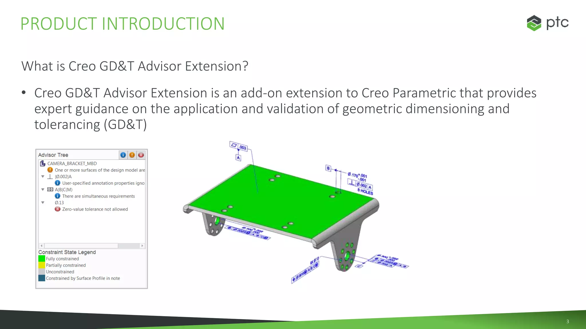3
What is Creo GD&T Advisor Extension?
• Creo GD&T Advisor Extension is an add-on extension to Creo Parametric that provides
expert guidance on the application and validation of geometric dimensioning and
tolerancing (GD&T)
PRODUCT INTRODUCTION
 