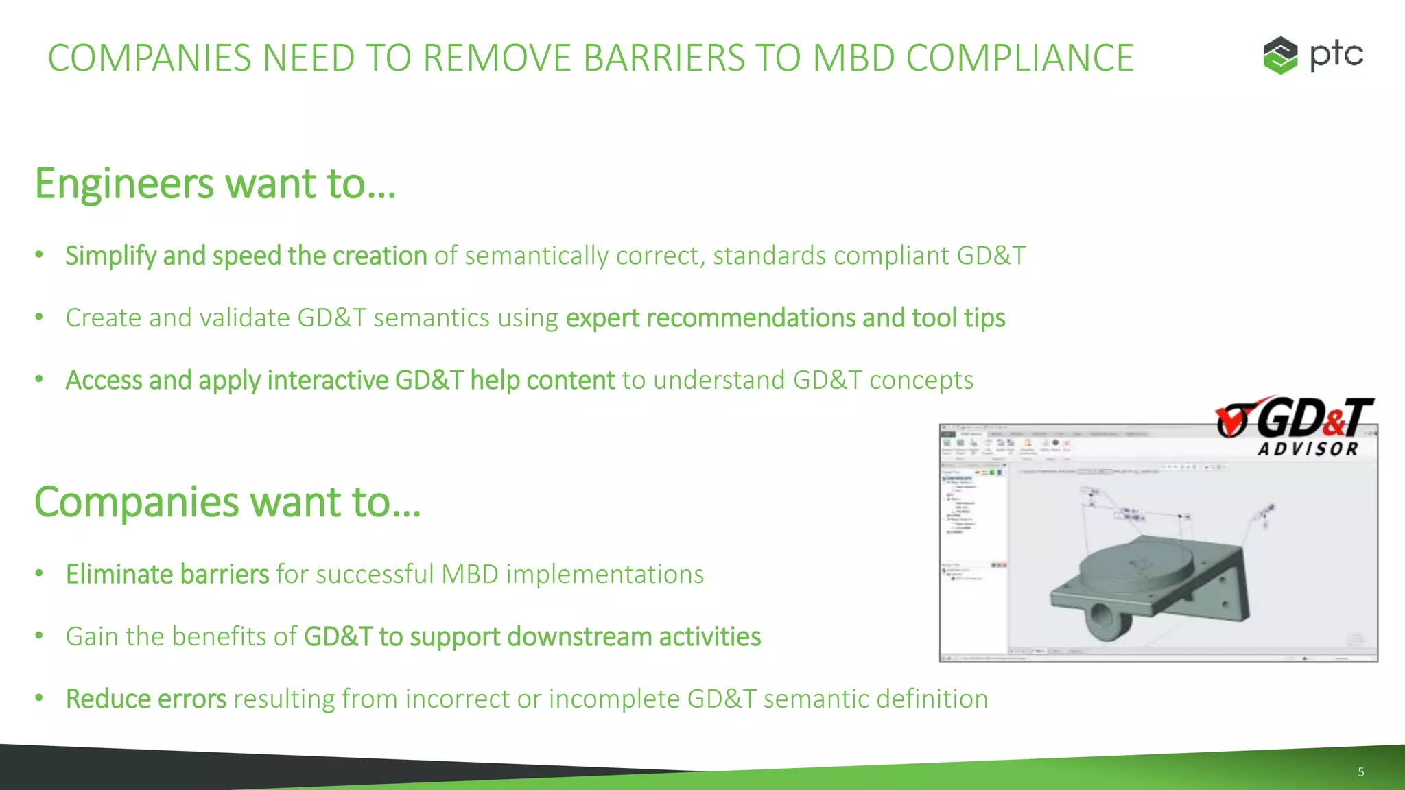 5
Engineers want to…
• Simplify and speed the creation of semantically correct, standards compliant GD&T
• Create and validate GD&T semantics using expert recommendations and tool tips
• Access and apply interactive GD&T help content to understand GD&T concepts
Companies want to…
• Eliminate barriers for successful MBD implementations
• Gain the benefits of GD&T to support downstream activities
• Reduce errors resulting from incorrect or incomplete GD&T semantic definition
COMPANIES NEED TO REMOVE BARRIERS TO MBD COMPLIANCE
 