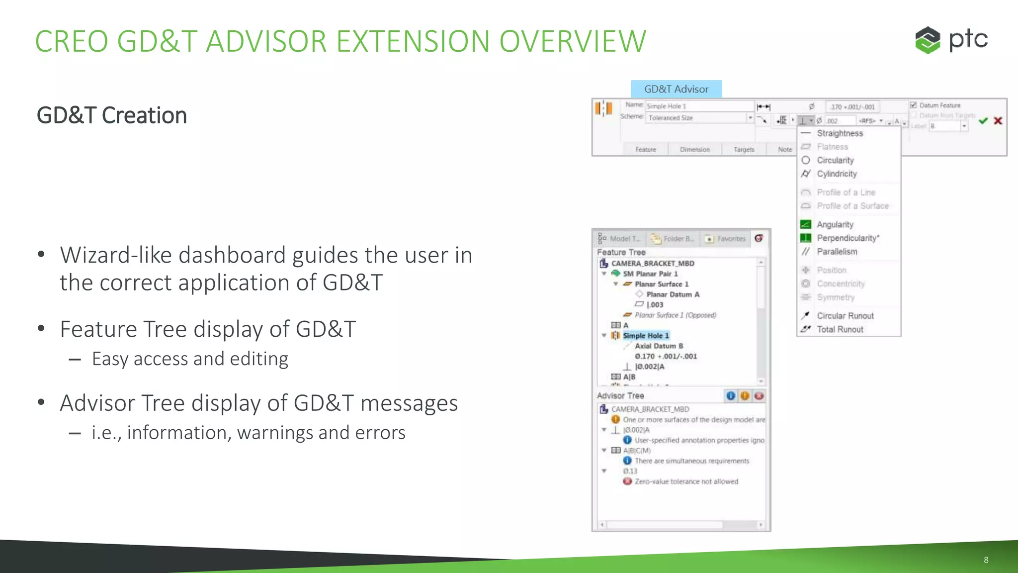 8
GD&T Creation
• Wizard-like dashboard guides the user in
the correct application of GD&T
• Feature Tree display of GD&T
– Easy access and editing
• Advisor Tree display of GD&T messages
– i.e., information, warnings and errors
CREO GD&T ADVISOR EXTENSION OVERVIEW
 