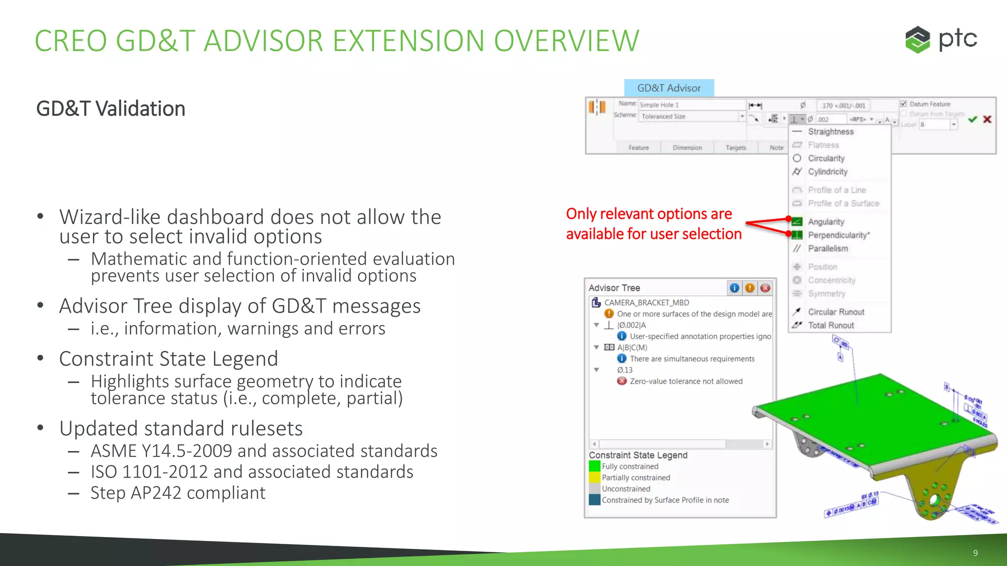 9
GD&T Validation
• Wizard-like dashboard does not allow the
user to select invalid options
– Mathematic and function-oriented evaluation
prevents user selection of invalid options
• Advisor Tree display of GD&T messages
– i.e., information, warnings and errors
• Constraint State Legend
– Highlights surface geometry to indicate
tolerance status (i.e., complete, partial)
• Updated standard rulesets
– ASME Y14.5-2009 and associated standards
– ISO 1101-2012 and associated standards
– Step AP242 compliant
CREO GD&T ADVISOR EXTENSION OVERVIEW
Only relevant options are
available for user selection
 