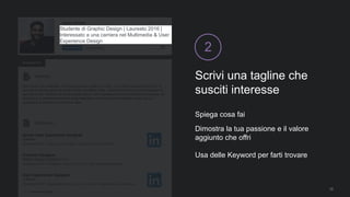 Scrivi una tagline che
susciti interesse
2
Spiega cosa fai
Dimostra la tua passione e il valore
aggiunto che offri
Usa delle Keyword per farti trovare
12
Studente di Graphic Design | Laureato 2016 |
Interessato a una carriera nel Multimedia & User
Experience Design
 