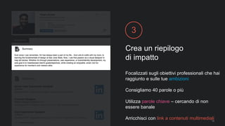 Crea un riepilogo
di impatto
3
Focalizzati sugli obiettivi professionali che hai
raggiunto e sulle tue ambizioni
Consigliamo 40 parole o più
Utilizza parole chiave – cercando di non
essere banale
Arricchisci con link a contenuti multimediali14
 