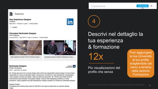 Descrivi nel dettaglio la
tua esperienza
& formazione
4
Più visualizzazioni del
profilo che senza
12x
Source: https://iwww.corp.linkedin.com/wiki/cf/display/PRT/Value+statements+for+Profile+Editing
16
Puoi aggiungere
la tua Università
al tuo profilo
scegliendola dal
menu a tendina
dalla sezione
Formazione
 