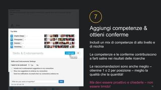Aggiungi competenze &
ottieni conferme
7
Includi un mix di competenze di alto livello e
di nicchia
Le competenze e le conferme contribuiscono
a farti salire nei risultati delle ricerche
Le raccomandazioni sono anche meglio –
otienine 1 o 2 per posizione – meglio la
qualità che la quantità!
Ma devi essere proattivo e chiederle – non
essere timido! 19
 