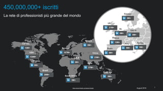2
​La rete di professionisti più grande del mondo
450,000,000+ iscritti
https://press.linkedin.com/about-linkedin
12M+
Canada
130M+
USA
26M+
Brazil
8M+
Australia
107M+
Europe
37M+
India
5M+
South Africa
5M+
Turkey
9M+
Italy
12M+
France
8M+
Spain
6M+
NL
21M+
UK
2M+
U.A.E
2M+
Sweden
9M+
Mexico
23M+
China
5M+
Russia
8M+
DACH
August 2016
 