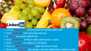4
 Le mie competenze comprendono la raccolta delle mele
 Sono qualificato nello sbucciare banane
 Io lavoro nel settore della frutta
 Sono interessato al futuro della coltivazione in serra
 Sono connesso con esperti di viticoltura
 Ecco un video / foto / ricetta della mia torta di mele
 Ecco il mio blog post che spiega I benefici della dieta a base di frutta
 