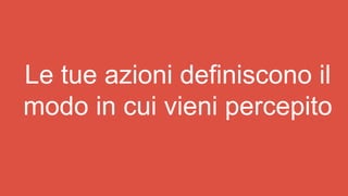 Le tue azioni definiscono il
modo in cui vieni percepito
 