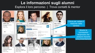 46
Le informazioni sugli alumni
Esplora il loro percorso | Trova contatti & mentor
Clicca per vedere il
riassunto della
carriera
Mostra le
connessioni
reciproche che
possono favorire
una presentazione
 