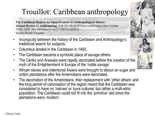 Trouillot: Caribbean anthropology ,[object Object],[object Object],[object Object],[object Object],[object Object],[object Object],[object Object],The Caribbean Region:An Open Frontier in Anthropological Theory Annual Review of Anthropology  Vol. 21: 19-42 (Volume publication date October 1992)  DOI: 10.1146/annurev.an.21.100192.000315 Michel-Rolph Trouillot Cheryl Lans 