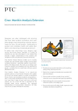 Data Sheet
PTC.comPage 1 of 2 | Creo Manikin Analysis Extension
Designers are often challenged with ensuring
that their latest product innovations and work-
place designs meet demanding customer require-
ments for form, fit and function. Conforming to
product and workplace health and safety stan-
dards is also becoming increasingly paramount.
To address these critical design issues, designers, ergo-
nomists and Human Factors specialists in a variety of
industries can now take advantage of a new solution that
provides a deeper understanding of how products and
workplaces will be manufactured, used and maintained.
Creo Manikin Analysis Extension enables you to visualize,
simulate and communicate highly complex human-product-
workplace interactions – particularly repetitive manual tasks –
earlier in the design process. The result: you can design more
innovative products and workplaces that are optimized for
people – and deliver them to market faster, with lower product
development costs.
Creo Manikin Analysis Extension is an easy-to-use,
powerful add-on to Creo Manikin Extension that enables
you to test your designs against a number of quantitative
Human Factors and workplace standards and guidelines –
early in the product development process. By determining
how much force it takes to push, pull, carry or lift your
product, you can ensure the task is optimized for the
intended target human population. This advanced
understanding of human-product interactions will help
improve your product development processes.
Key Benefits
•	 Simulate human-product interactions such as pushing,
pulling, lifting, lowering and more
•	 Reduce time, budget and obsolescence associated with
physical prototypes
•	 Communicate and share complex human-product
interaction issues using advanced reporting capabilities
•	 Optimize designs for more complex human-product
interactions earlier in the design cycle
•	 Ensure conformance with safety, health, ergonomics and
workplace standards and guidelines
Creo®
Manikin Analysis Extension
SIMULATE ADVANCED HUMAN-PRODUCT INTERACTIONS
Creo Manikin Analysis Extension helps you analyze human movements such
as pushing and pulling.
 