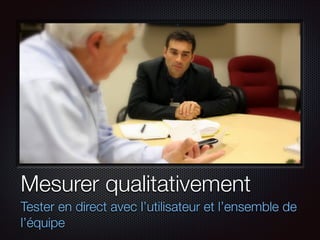 Mesurer qualitativement
Tester en direct avec l’utilisateur et l’ensemble de
l’équipe

 