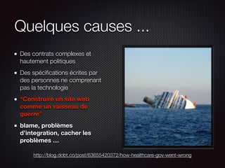 Quelques causes ...
Des contrats complexes et
hautement politiques
Des spéciﬁcations écrites par
des personnes ne comprenant
pas la technologie
“Construire un site web
comme un vaisseau de
guerre”
blame, problèmes
d’integration, cacher les
problèmes …
http://blog.dobt.co/post/63655420372/how-healthcare-gov-went-wrong

 