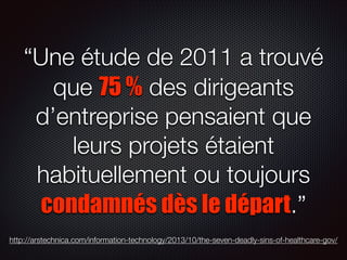 “Une étude de 2011 a trouvé
que 75 % des dirigeants
d’entreprise pensaient que
leurs projets étaient
habituellement ou toujours
condamnés dès le départ.”
http://arstechnica.com/information-technology/2013/10/the-seven-deadly-sins-of-healthcare-gov/

 