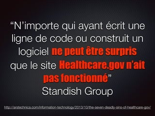 “N’importe qui ayant écrit une
ligne de code ou construit un
logiciel ne peut être surpris
que le site Healthcare.gov n’ait
pas fonctionné”
Standish Group
http://arstechnica.com/information-technology/2013/10/the-seven-deadly-sins-of-healthcare-gov/

 
