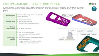 15
CREO PARAMETRIC – PLASTIC PART DESIGN
Specialized features to speed the creation and analysis of plastic and “thin wall...