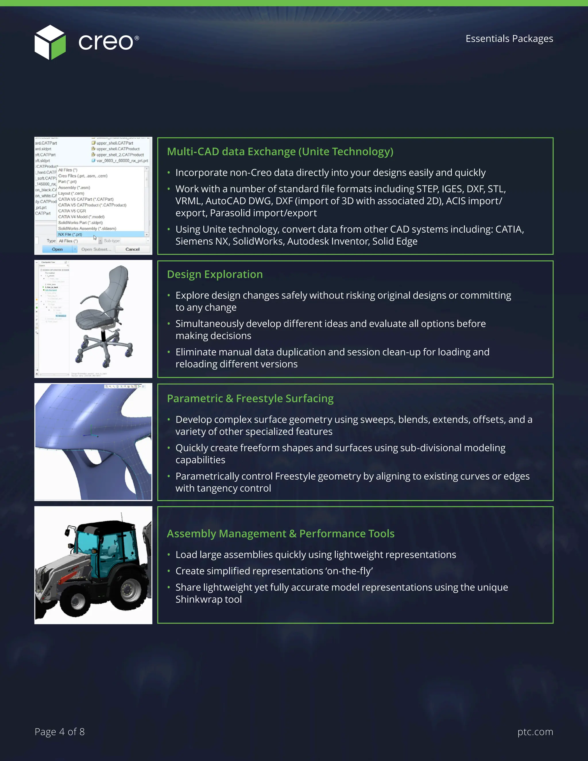 Multi-CAD data Exchange (Unite Technology)
• Incorporate non-Creo data directly into your designs easily and quickly
• Work with a number of standard file formats including STEP, IGES, DXF, STL,
VRML, AutoCAD DWG, DXF (import of 3D with associated 2D), ACIS import/
export, Parasolid import/export
• Using Unite technology, convert data from other CAD systems including: CATIA,
Siemens NX, SolidWorks, Autodesk Inventor, Solid Edge
Design Exploration
• Explore design changes safely without risking original designs or committing
to any change
• Simultaneously develop different ideas and evaluate all options before
making decisions
• Eliminate manual data duplication and session clean-up for loading and
reloading different versions
Parametric & Freestyle Surfacing
• Develop complex surface geometry using sweeps, blends, extends, offsets, and a
variety of other specialized features
• Quickly create freeform shapes and surfaces using sub-divisional modeling
capabilities
• Parametrically control Freestyle geometry by aligning to existing curves or edges
with tangency control
Assembly Management & Performance Tools
• Load large assemblies quickly using lightweight representations
• Create simplified representations ‘on-the-fly’
• Share lightweight yet fully accurate model representations using the unique
Shinkwrap tool
Essentials Packages
ptc.com
Page 4 of 8
 