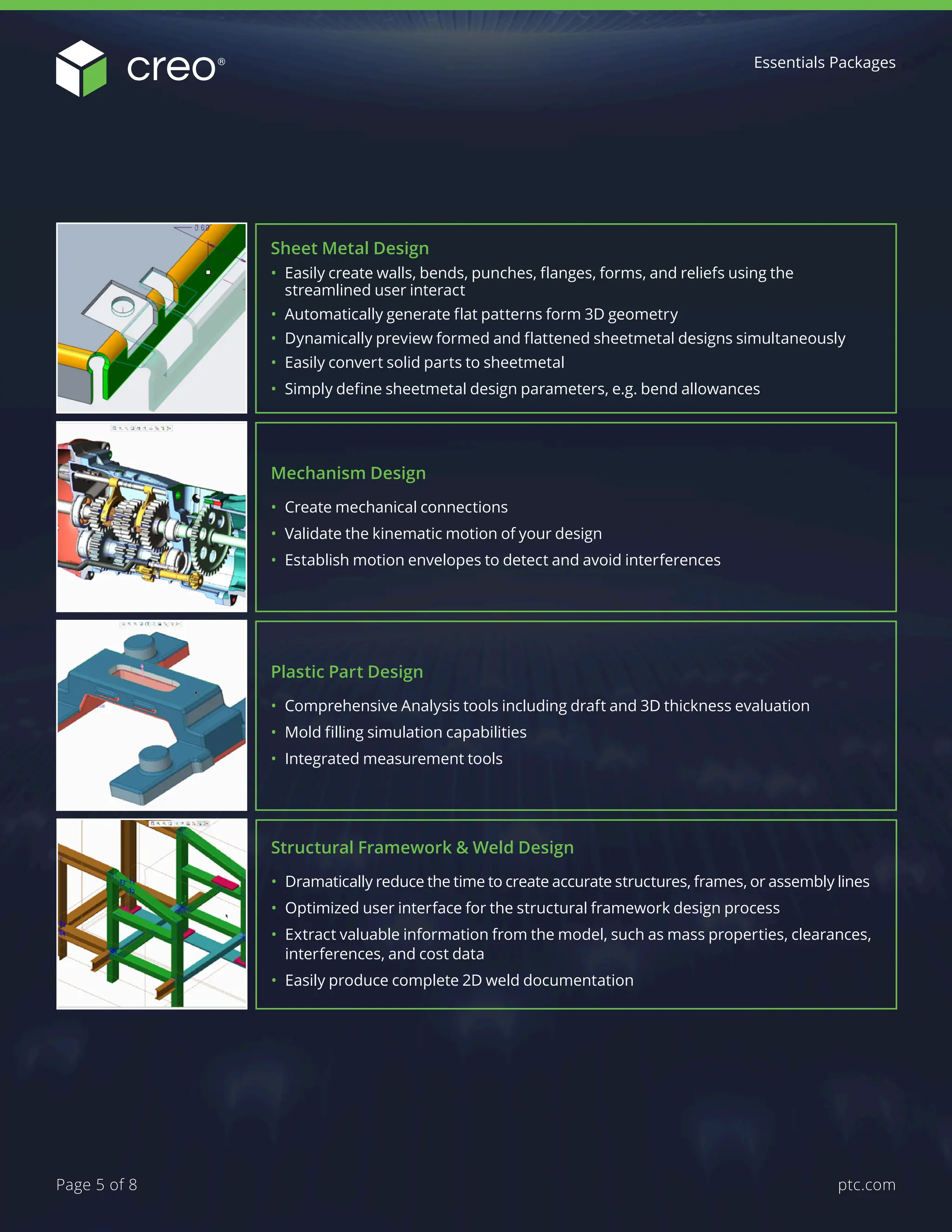 Direct Modeling (Flexible Modeling)
• Make changes to Creo data regardless of design intent – includes sheetmetal
• Modify non-Creo data regardless of origin (Solidworks, STEP, etc…)
• Recognize rounds, chamfers, patterns and symmetry on imported geometry
• Create or recreate design intent and record edits as features
Structural Analysis for Parts and Assemblies
• Conduct standard linear static analysis on parts and assemblies
• Fast, automatic meshing and solution convergence
• Comprehensive customizable materials library
Performance Advisor
• Provides insight into the health of your Creo environment
• Proactively provides approved solutions to identified issues
• Configurable user-friendly dashboard
• Review Creo performance through hardware, product, and individual user views
Motion Analysis
• Incorporate springs, dampers, motors, friction, gravity and custom dynamic loads
to evaluate product performance
• Use design studies to optimize the mechanism’s performance over a range of input
variables
• Create accurate motion envelopes for use in interference and space claim studies
• Create high-quality animations directly from dynamic simulations
Mechanism Design
• Create mechanical connections
• Validate the kinematic motion of your design
• Establish motion envelopes to detect and avoid interferences
Sheet Metal Design
• Easily create walls, bends, punches, flanges, forms, and reliefs using the
streamlined user interact
• Automatically generate flat patterns form 3D geometry
• Dynamically preview formed and flattened sheetmetal designs simultaneously
• Easily convert solid parts to sheetmetal
• Simply define sheetmetal design parameters, e.g. bend allowances
Plastic Part Design
• Comprehensive Analysis tools including draft and 3D thickness evaluation
• Mold filling simulation capabilities
• Integrated measurement tools
Structural Framework & Weld Design
• Dramatically reduce the time to create accurate structures, frames, or assembly lines
• Optimized user interface for the structural framework design process
• Extract valuable information from the model, such as mass properties, clearances,
interferences, and cost data
• Easily produce complete 2D weld documentation
Essentials Packages
ptc.com
Page 5 of 8
 