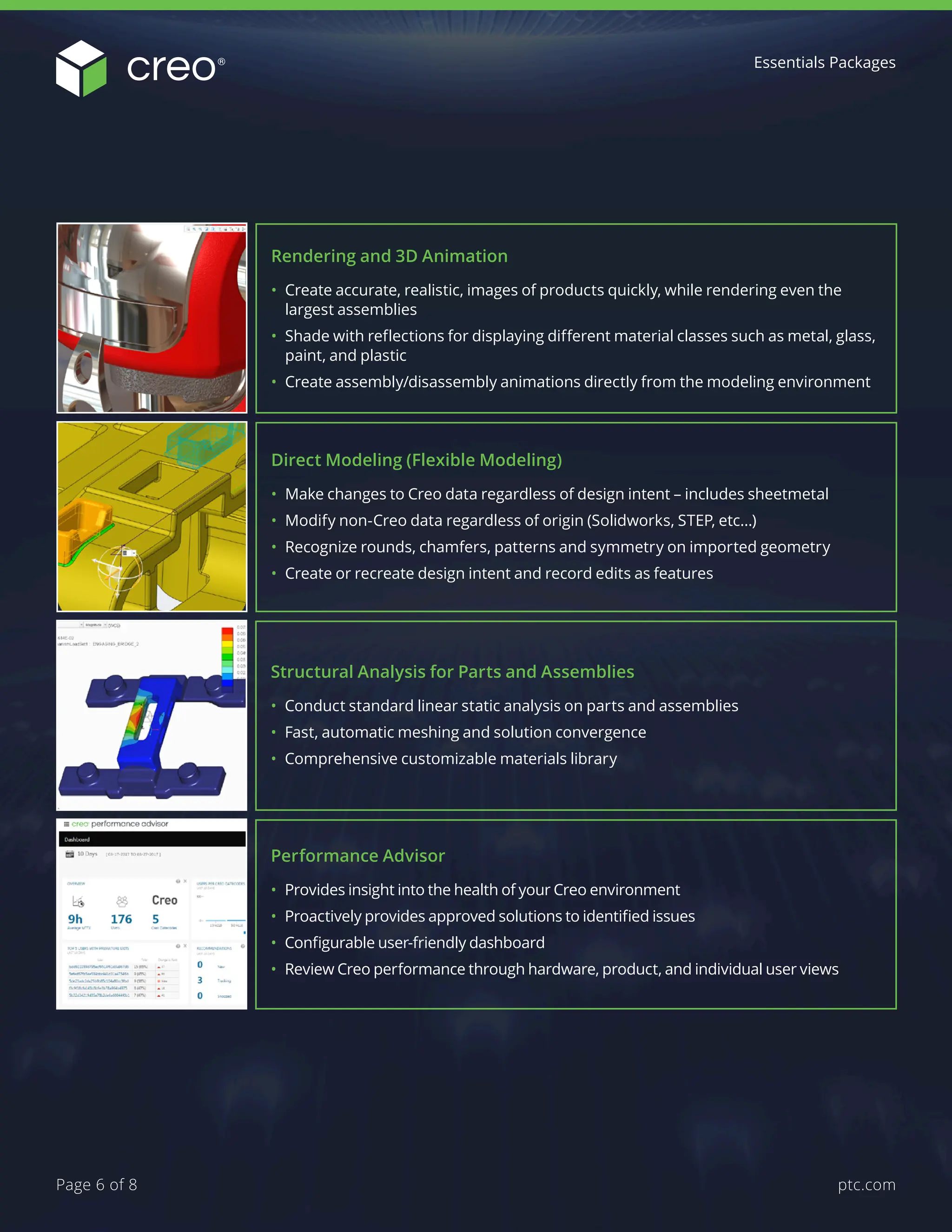 Direct Modeling (Flexible Modeling)
• Make changes to Creo data regardless of design intent – includes sheetmetal
• Modify non-Creo data regardless of origin (Solidworks, STEP, etc…)
• Recognize rounds, chamfers, patterns and symmetry on imported geometry
• Create or recreate design intent and record edits as features
Rendering and 3D Animation
• Create accurate, realistic, images of products quickly, while rendering even the
largest assemblies
• Shade with reflections for displaying different material classes such as metal, glass,
paint, and plastic
• Create assembly/disassembly animations directly from the modeling environment
Structural Analysis for Parts and Assemblies
• Conduct standard linear static analysis on parts and assemblies
• Fast, automatic meshing and solution convergence
• Comprehensive customizable materials library
Performance Advisor
• Provides insight into the health of your Creo environment
• Proactively provides approved solutions to identified issues
• Configurable user-friendly dashboard
• Review Creo performance through hardware, product, and individual user views
Essentials Packages
ptc.com
Page 6 of 8
 
