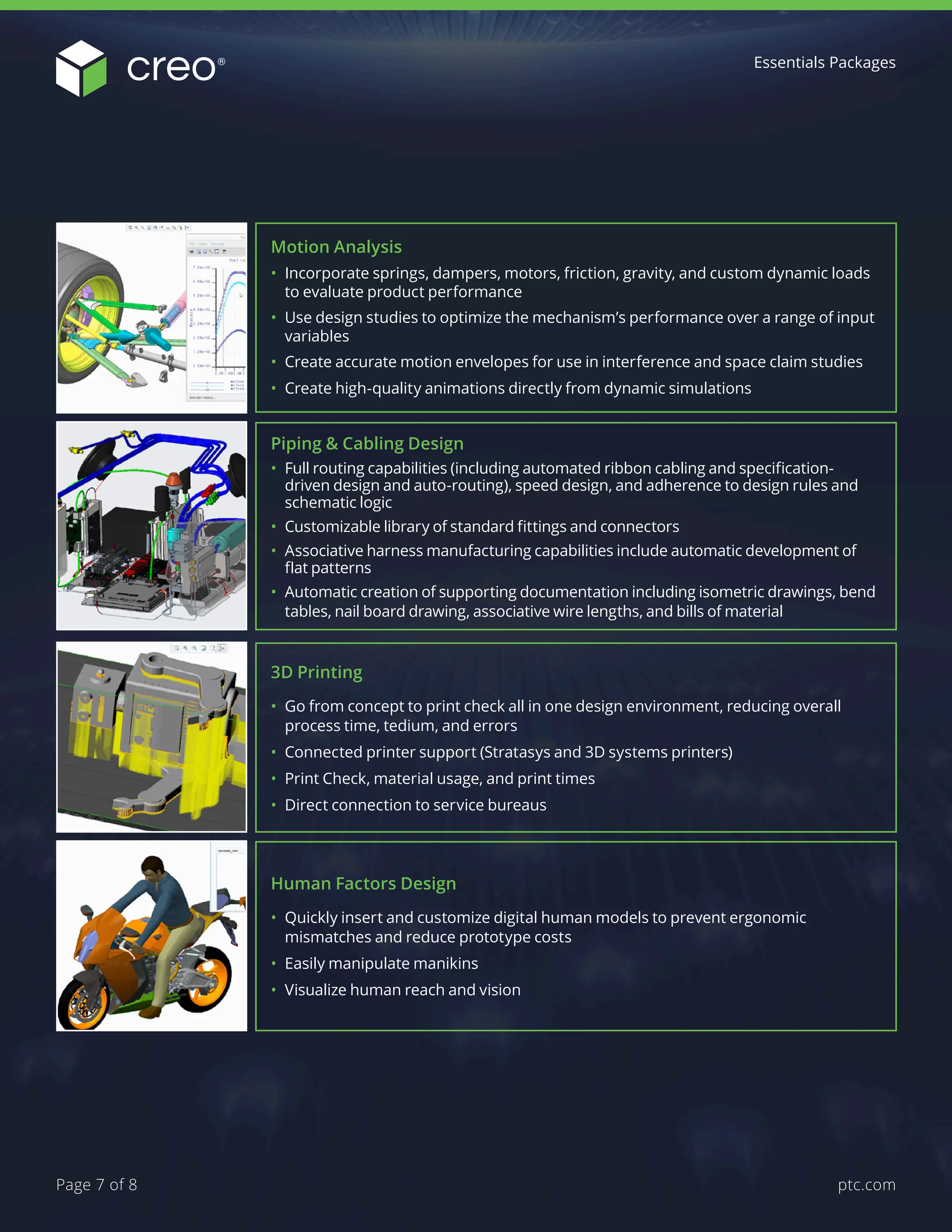 3D Printing
• Go from concept to print check all in one design environment, reducing overall
process time, tedium, and errors
• Connected printer support (Stratasys and 3D systems printers)
• Print Check, material usage, and print times
• Direct connection to service bureaus
Human Factors Design
• Quickly insert and customize digital human models to prevent ergonomic
mismatches and reduce prototype costs
• Easily manipulate manikins
• Visualize human reach and vision
Piping & Cabling Design
• Full routing capabilities (including automated ribbon cabling and specification-
driven design and auto-routing), speed design, and adherence to design rules and
schematic logic
• Customizable library of standard fittings and connectors
• Associative harness manufacturing capabilities include automatic development of
flat patterns
• Automatic creation of supporting documentation including isometric drawings, bend
tables, nail board drawing, associative wire lengths, and bills of material
Motion Analysis
• Incorporate springs, dampers, motors, friction, gravity, and custom dynamic loads
to evaluate product performance
• Use design studies to optimize the mechanism’s performance over a range of input
variables
• Create accurate motion envelopes for use in interference and space claim studies
• Create high-quality animations directly from dynamic simulations
Essentials Packages
ptc.com
Page 7 of 8
 