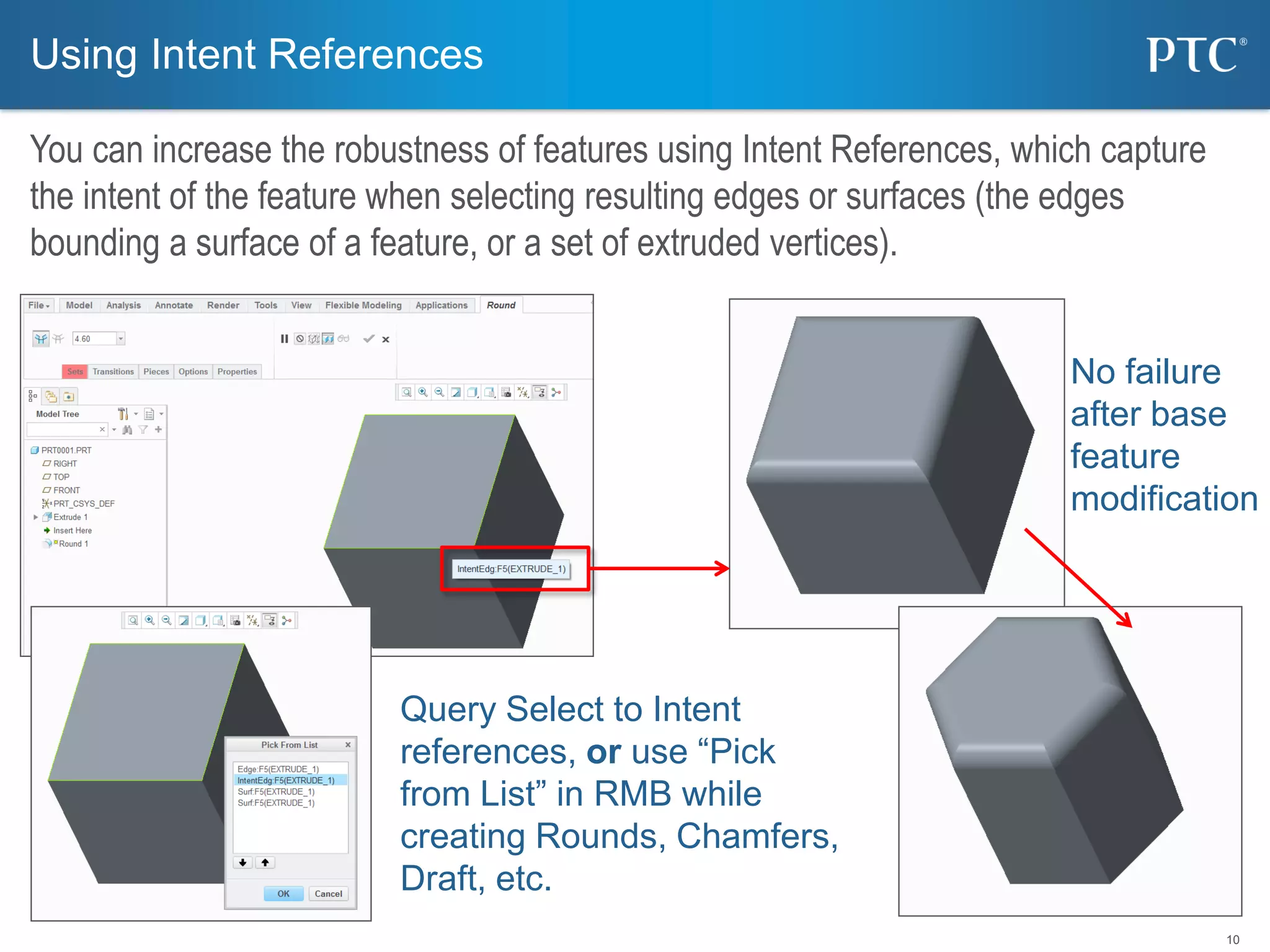 10
Query Select to Intent
references, or use “Pick
from List” in RMB while
creating Rounds, Chamfers,
Draft, etc.
Using Intent References
You can increase the robustness of features using Intent References, which capture
the intent of the feature when selecting resulting edges or surfaces (the edges
bounding a surface of a feature, or a set of extruded vertices).
No failure
after base
feature
modification
 