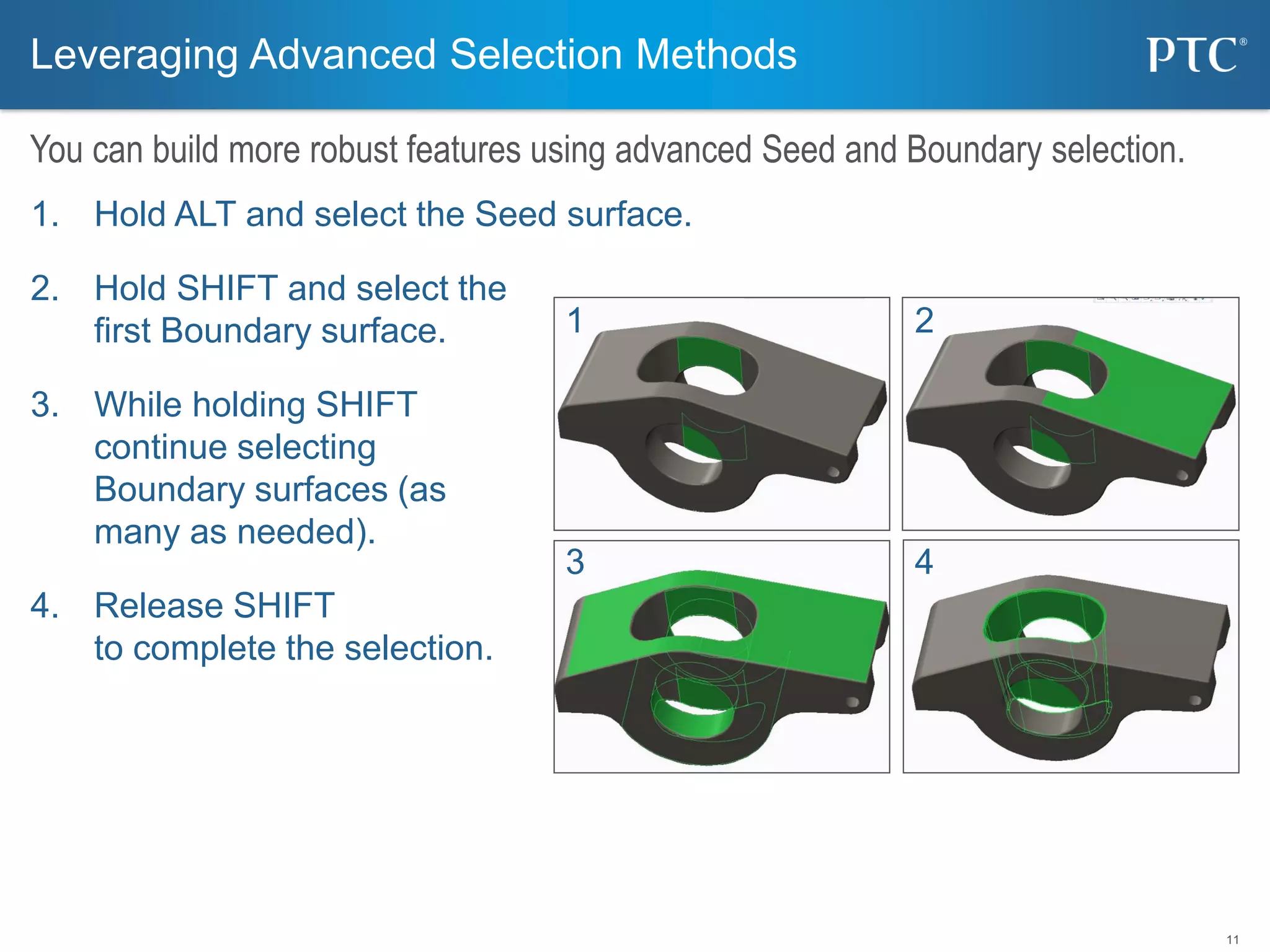11
1. Hold ALT and select the Seed surface.
2. Hold SHIFT and select the
first Boundary surface.
3. While holding SHIFT
continue selecting
Boundary surfaces (as
many as needed).
4. Release SHIFT
to complete the selection.
Leveraging Advanced Selection Methods
You can build more robust features using advanced Seed and Boundary selection.
1 2
3 4
 