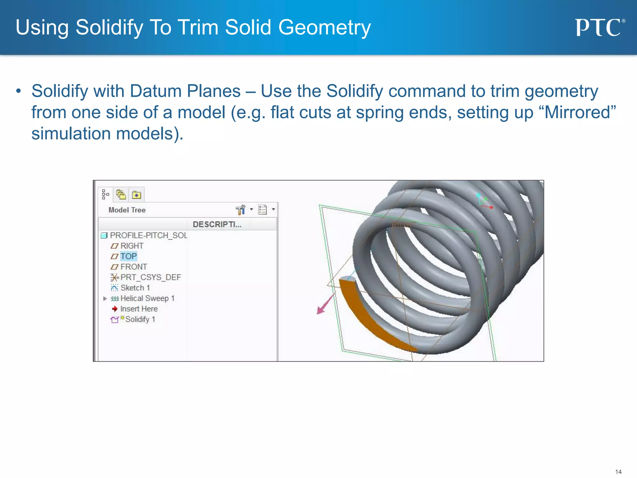 14
• Solidify with Datum Planes – Use the Solidify command to trim geometry
from one side of a model (e.g. flat cuts at spring ends, setting up “Mirrored”
simulation models).
Using Solidify To Trim Solid Geometry
 