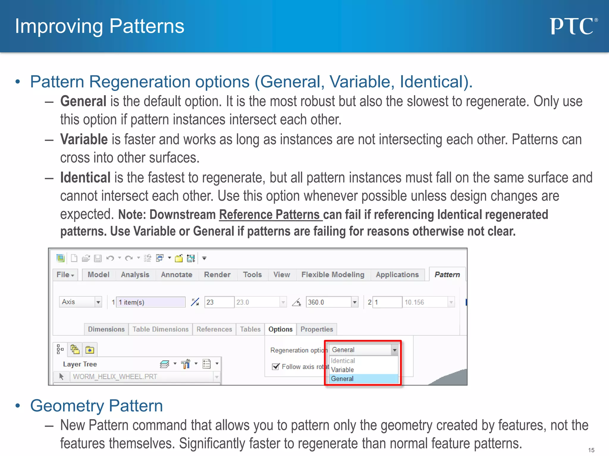 15
• Pattern Regeneration options (General, Variable, Identical).
– General is the default option. It is the most robust but also the slowest to regenerate. Only use
this option if pattern instances intersect each other.
– Variable is faster and works as long as instances are not intersecting each other. Patterns can
cross into other surfaces.
– Identical is the fastest to regenerate, but all pattern instances must fall on the same surface and
cannot intersect each other. Use this option whenever possible unless design changes are
expected. Note: Downstream Reference Patterns can fail if referencing Identical regenerated
patterns. Use Variable or General if patterns are failing for reasons otherwise not clear.
• Geometry Pattern
– New Pattern command that allows you to pattern only the geometry created by features, not the
features themselves. Significantly faster to regenerate than normal feature patterns.
Improving Patterns
 