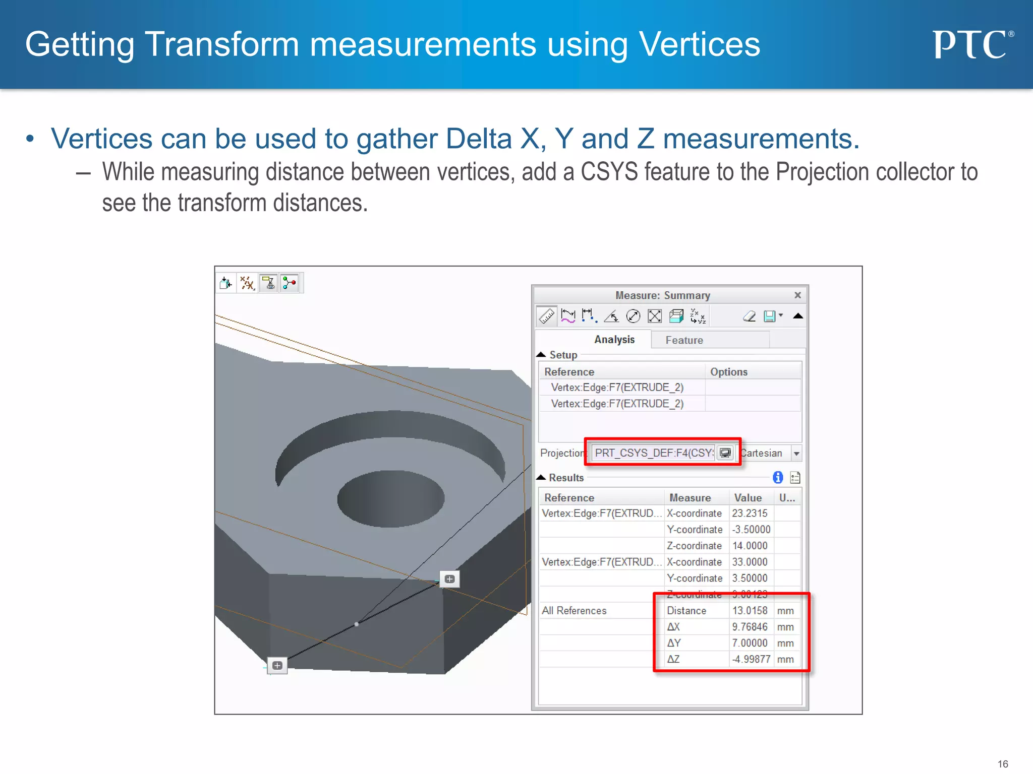 16
• Vertices can be used to gather Delta X, Y and Z measurements.
– While measuring distance between vertices, add a CSYS feature to the Projection collector to
see the transform distances.
Getting Transform measurements using Vertices
 