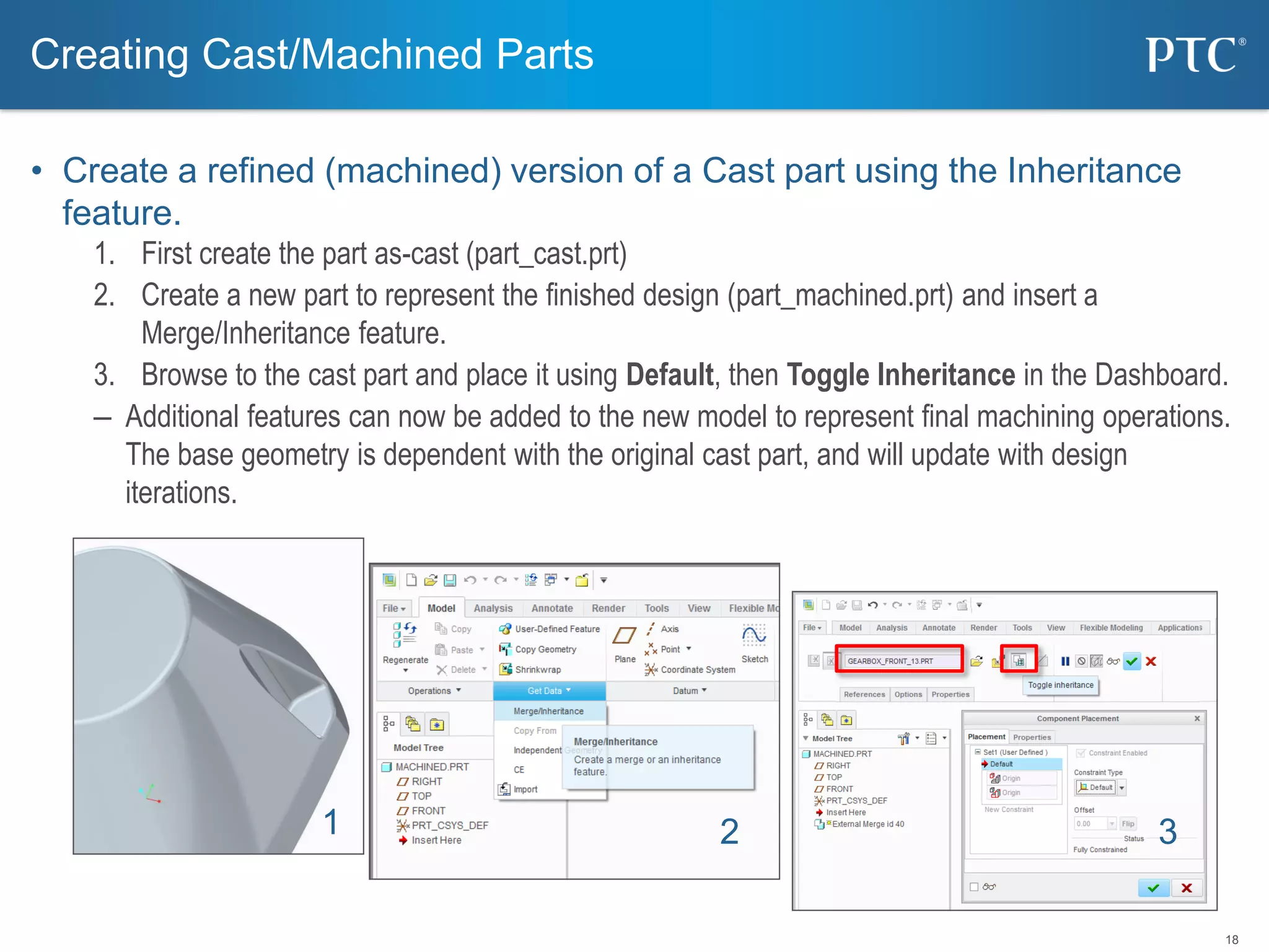 18
• Create a refined (machined) version of a Cast part using the Inheritance
feature.
1. First create the part as-cast (part_cast.prt)
2. Create a new part to represent the finished design (part_machined.prt) and insert a
Merge/Inheritance feature.
3. Browse to the cast part and place it using Default, then Toggle Inheritance in the Dashboard.
– Additional features can now be added to the new model to represent final machining operations.
The base geometry is dependent with the original cast part, and will update with design
iterations.
Creating Cast/Machined Parts
1 2 3
 