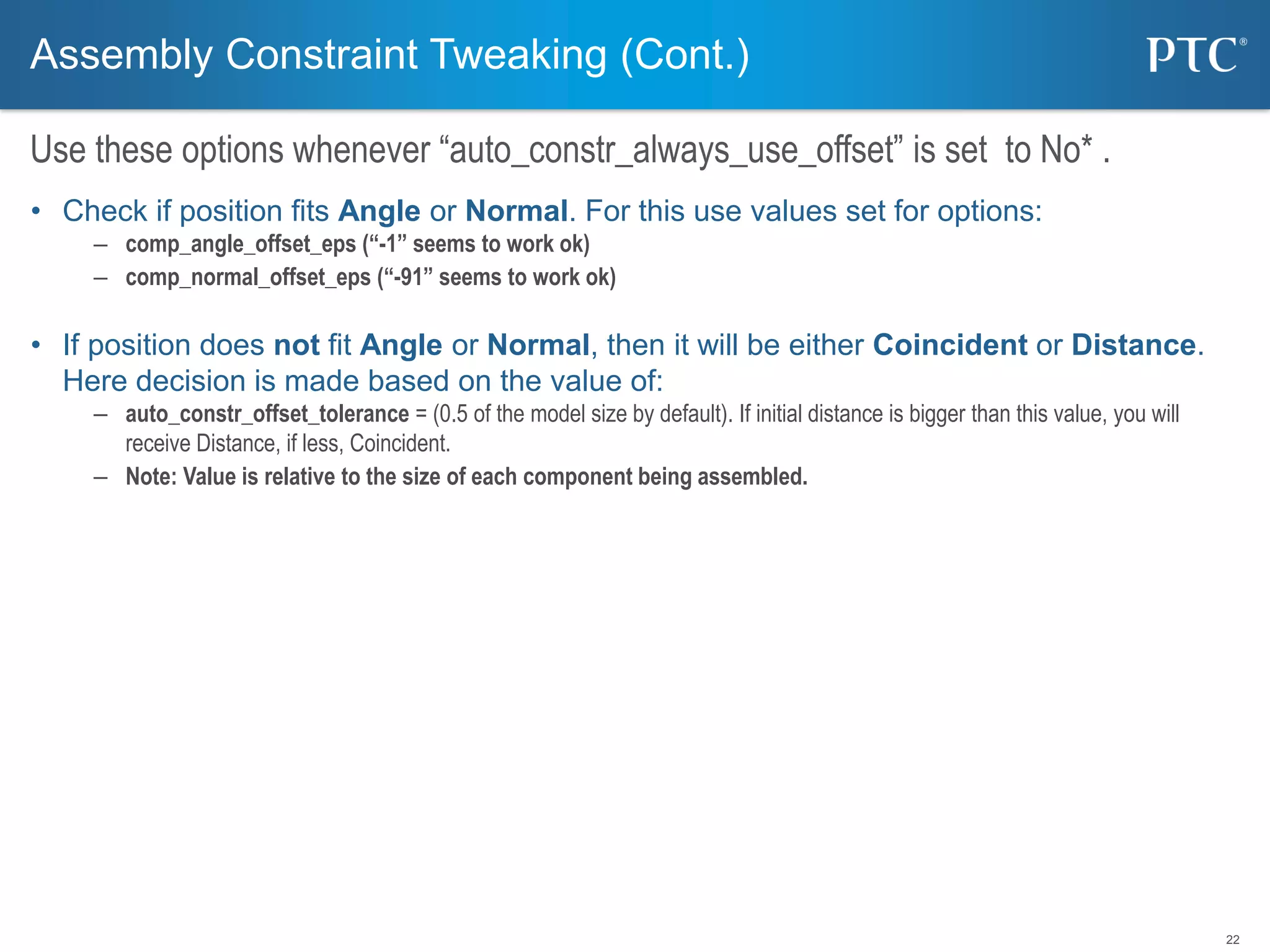 22
• Check if position fits Angle or Normal. For this use values set for options:
– comp_angle_offset_eps (“-1” seems to work ok)
– comp_normal_offset_eps (“-91” seems to work ok)
• If position does not fit Angle or Normal, then it will be either Coincident or Distance.
Here decision is made based on the value of:
– auto_constr_offset_tolerance = (0.5 of the model size by default). If initial distance is bigger than this value, you will
receive Distance, if less, Coincident.
– Note: Value is relative to the size of each component being assembled.
Assembly Constraint Tweaking (Cont.)
Use these options whenever “auto_constr_always_use_offset” is set to No* .
 