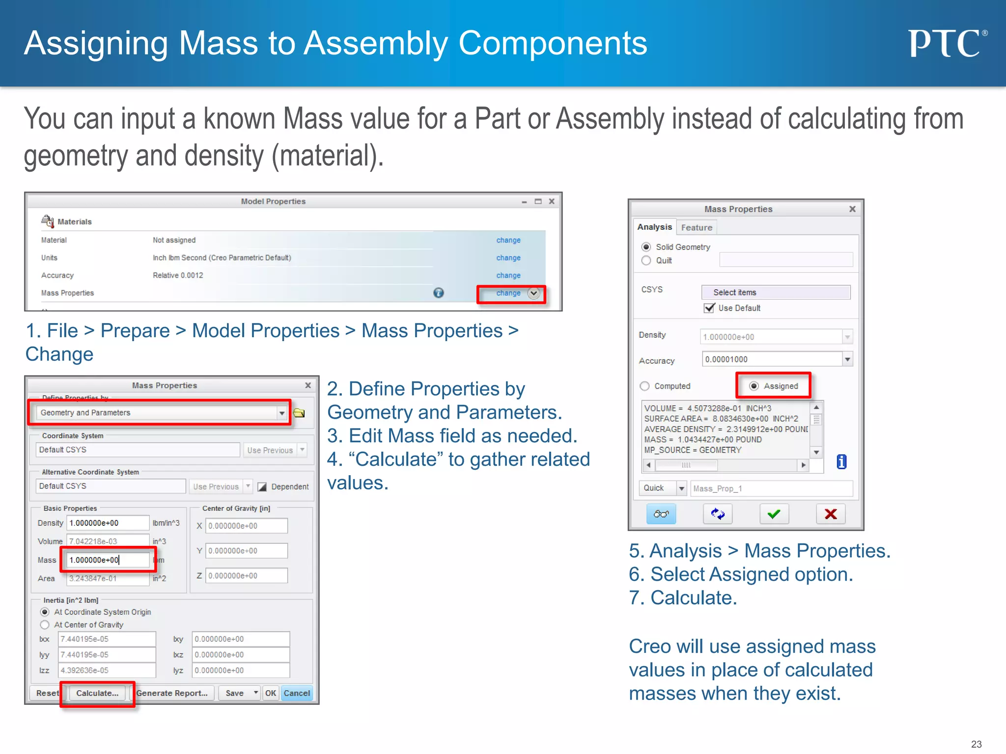 23
Assigning Mass to Assembly Components
You can input a known Mass value for a Part or Assembly instead of calculating from
geometry and density (material).
1. File > Prepare > Model Properties > Mass Properties >
Change
2. Define Properties by
Geometry and Parameters.
3. Edit Mass field as needed.
4. “Calculate” to gather related
values.
5. Analysis > Mass Properties.
6. Select Assigned option.
7. Calculate.
Creo will use assigned mass
values in place of calculated
masses when they exist.
 