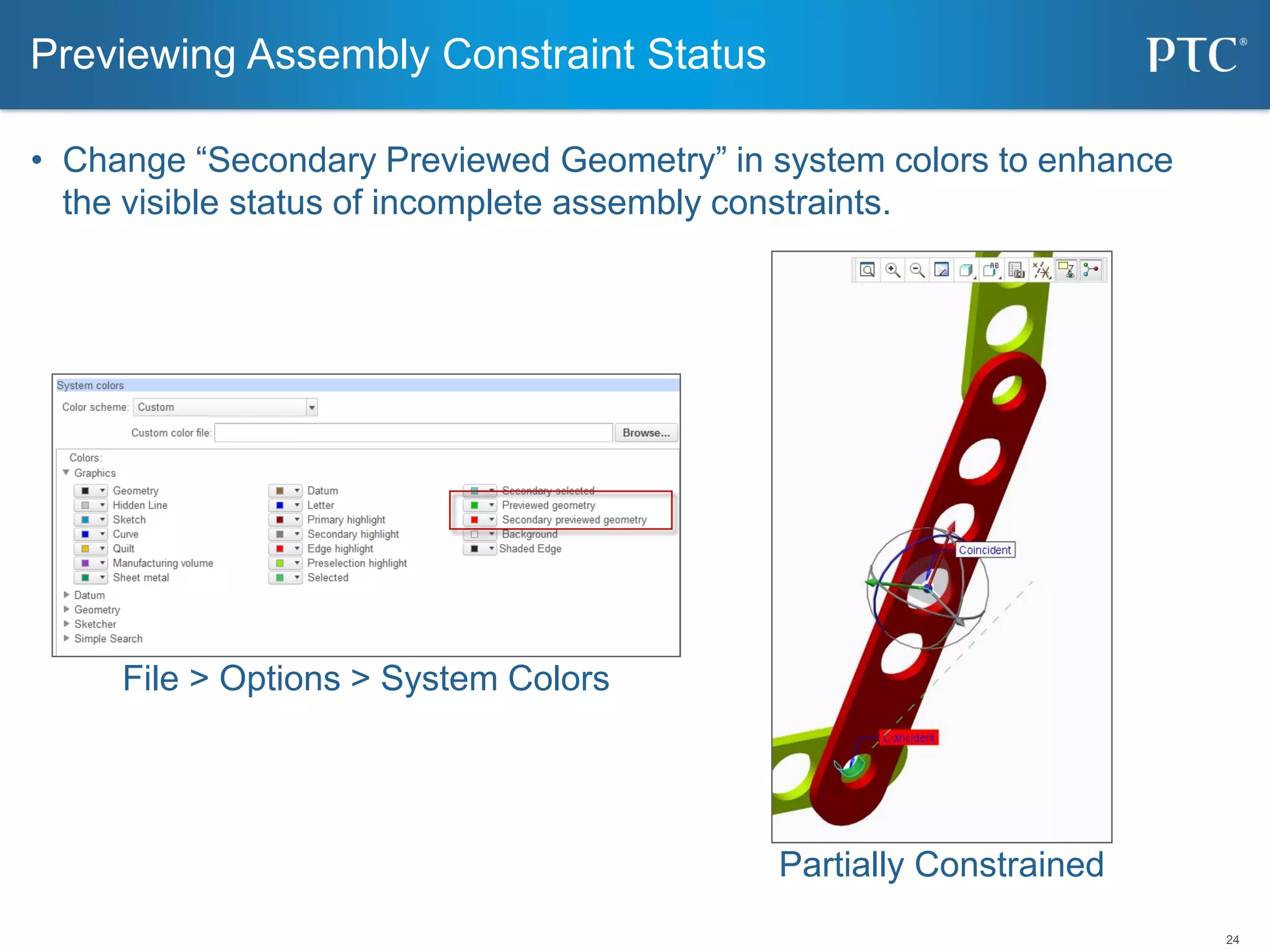 24
• Change “Secondary Previewed Geometry” in system colors to enhance
the visible status of incomplete assembly constraints.
Previewing Assembly Constraint Status
Partially Constrained
File > Options > System Colors
 