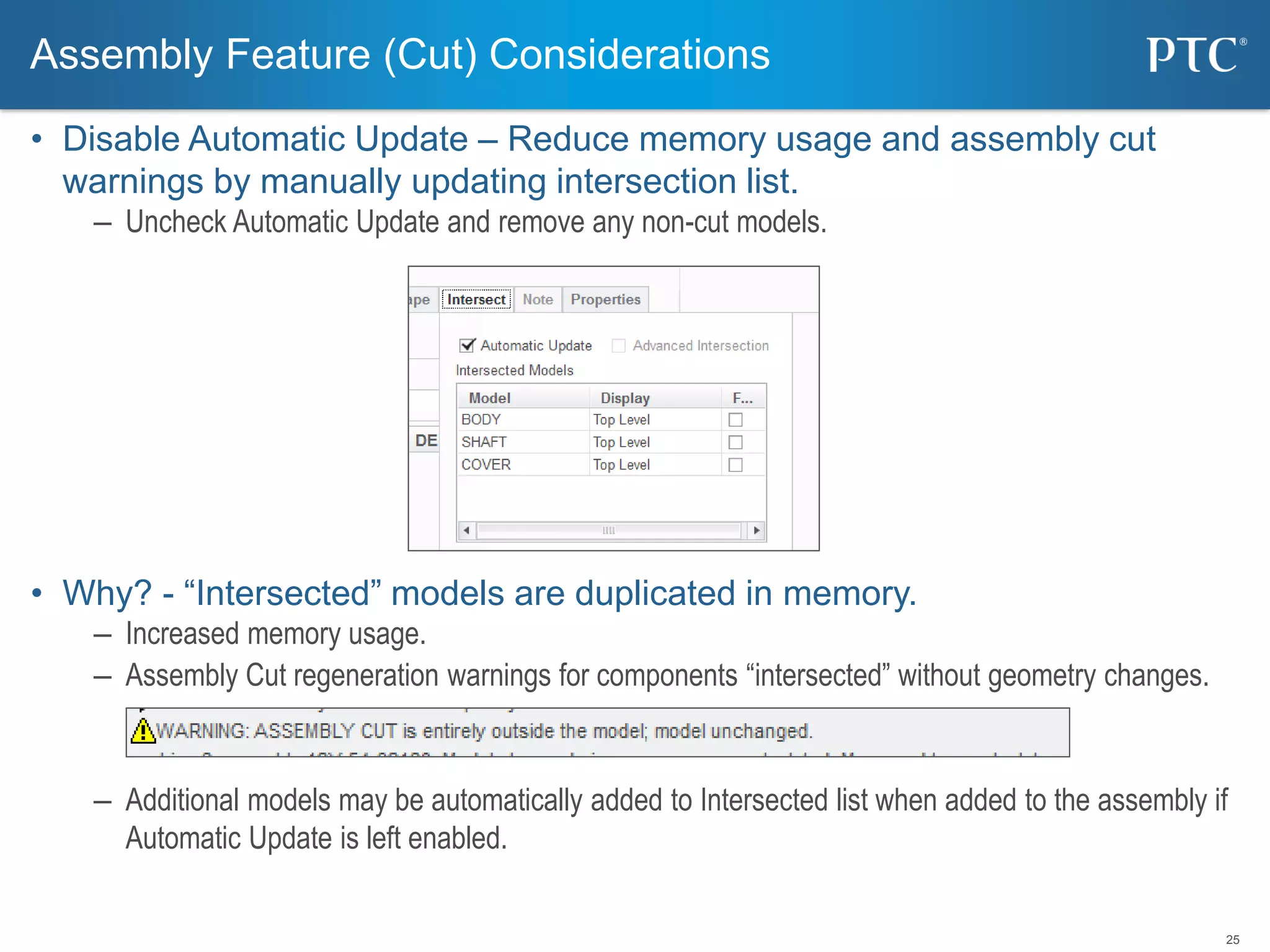 25
• Disable Automatic Update – Reduce memory usage and assembly cut
warnings by manually updating intersection list.
– Uncheck Automatic Update and remove any non-cut models.
• Why? - “Intersected” models are duplicated in memory.
– Increased memory usage.
– Assembly Cut regeneration warnings for components “intersected” without geometry changes.
– Additional models may be automatically added to Intersected list when added to the assembly if
Automatic Update is left enabled.
Assembly Feature (Cut) Considerations
 